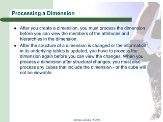 Processing a Dimension

   After you create a dimension, you must process the dimension
    before you can view the members of the attributes and
    hierarchies in the dimension.
   After the structure of a dimension is changed or the information
    in its underlying tables is updated, you have to process the
    dimension again before you can view the changes. When you
    process a dimension after structural changes, you must also
    process any cubes that include the dimension - or the cube will
    not be viewable.




                               Monday, January 11, 2010
 