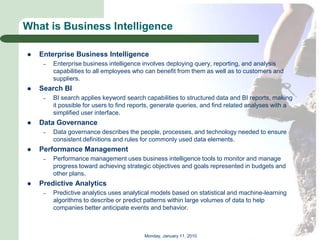 What is Business Intelligence

   Enterprise Business Intelligence
     –   Enterprise business intelligence involves deploying query, reporting, and analysis
         capabilities to all employees who can benefit from them as well as to customers and
         suppliers.
   Search BI
     –   BI search applies keyword search capabilities to structured data and BI reports, making
         it possible for users to find reports, generate queries, and find related analyses with a
         simplified user interface.
   Data Governance
     –   Data governance describes the people, processes, and technology needed to ensure
         consistent definitions and rules for commonly used data elements.
   Performance Management
     –   Performance management uses business intelligence tools to monitor and manage
         progress toward achieving strategic objectives and goals represented in budgets and
         other plans.
   Predictive Analytics
     –   Predictive analytics uses analytical models based on statistical and machine-learning
         algorithms to describe or predict patterns within large volumes of data to help
         companies better anticipate events and behavior.



                                          Monday, January 11, 2010
 