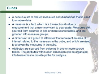 Cubes

   A cube is a set of related measures and dimensions that is used
    to analyze data.
   A measure is a fact, which is a transactional value or
    measurement that a user may want to aggregate. Measures are
    sourced from columns in one or more source tables, and are
    grouped into measure groups.
   A dimension is a group of attributes that represent an area of
    interest related to the measures in the cube, and which are used
    to analyze the measures in the cube.
   Attributes are sourced from columns in one or more source
    tables. The attributes within each dimension can be organized
    into hierarchies to provide paths for analysis.




                              Monday, January 11, 2010
 