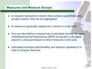 Measures and Measure Groups

   A measure represents a column that contains quantifiable data,
    usually numeric, that can be aggregated.

   A measure is generally mapped to a column in a fact table.

   You can also define a measure as a calculated member by using
    a Multidimensional Expressions (MDX) to provide a calculated
    value for a measure based on other measures in the cube.

   Calculated members add flexibility and analysis capability to a
    cube in Analysis Services




                               Monday, January 11, 2010
 