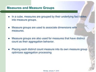 Measures and Measure Groups

   In a cube, measures are grouped by their underlying fact tables
    into measure groups.

   Measure groups are used to associate dimensions with
    measures.

   Measure groups are also used for measures that have distinct
    count as their aggregation behavior.

   Placing each distinct count measure into its own measure group
    optimizes aggregation processing




                              Monday, January 11, 2010
 