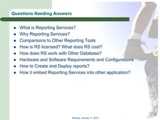 Questions Needing Answers


   What is Reporting Services?
   Why Reporting Services?
   Comparisons to Other Reporting Tools
   How is RS licensed? What does RS cost?
   How does RS work with Other Database?
   Hardware and Software Requirements and Configurations
   How to Create and Deploy reports?
   How it embed Reporting Services into other application?




                             Monday, January 11, 2010
 