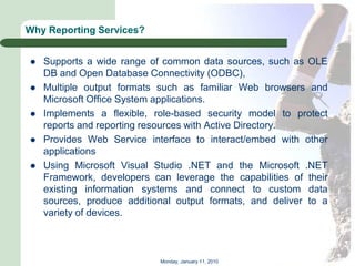 Why Reporting Services?


   Supports a wide range of common data sources, such as OLE
    DB and Open Database Connectivity (ODBC),
   Multiple output formats such as familiar Web browsers and
    Microsoft Office System applications.
   Implements a flexible, role-based security model to protect
    reports and reporting resources with Active Directory.
   Provides Web Service interface to interact/embed with other
    applications
   Using Microsoft Visual Studio .NET and the Microsoft .NET
    Framework, developers can leverage the capabilities of their
    existing information systems and connect to custom data
    sources, produce additional output formats, and deliver to a
    variety of devices.



                            Monday, January 11, 2010
 