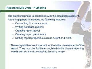 Reporting Life Cycle - Authoring


 The authoring phase is concerned with the actual development.
 Authoring generally includes the following features:
     – Connecting to a data source
     – Writing database queries
     – Creating report layout
     – Creating report parameters
     – Setting report properties such as height and width


   These capabilities are important for the initial development of the
   report. They must be flexible enough to handle diverse reporting
   needs and structured enough to be easy to use.




                               Monday, January 11, 2010
 