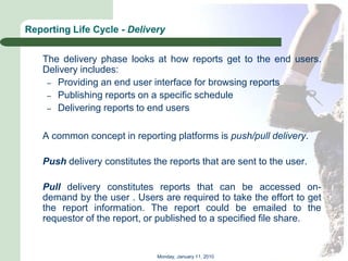 Reporting Life Cycle - Delivery


   The delivery phase looks at how reports get to the end users.
   Delivery includes:
    – Providing an end user interface for browsing reports
    – Publishing reports on a specific schedule
    – Delivering reports to end users


   A common concept in reporting platforms is push/pull delivery.

   Push delivery constitutes the reports that are sent to the user.

   Pull delivery constitutes reports that can be accessed on-
   demand by the user . Users are required to take the effort to get
   the report information. The report could be emailed to the
   requestor of the report, or published to a specified file share.


                              Monday, January 11, 2010
 