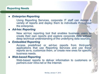 Reporting Needs

   Enterprise Reporting
       Using Reporting Services, corporate IT staff can design a
       variety of reports and deploy them to individuals throughout
       the enterprise.
   Ad-hoc Reporting
       New ad-hoc reporting tool that enables business users to
       create their own reports and explore corporate data without
       deep technical understanding of the underlying data sources.
   Embedded Reporting
       Access predefined or ad-hoc reports from third-party
       applications that use Reporting Services and use these
       reports as-is, customize them, or create new ones for specific
       business needs.
   Web-based Reporting
       Web-based reports to deliver information to customers or
       partners over intra-net or the Internet.


                              Monday, January 11, 2010
 