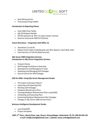 #307, 5th
Floor, Liberty Plaza, opp: Stanza, HimayatNagar, Hyderabad- 29, Ph: 040-66 444 122
e-mail: info@unitedglobalsoft.com | website: www.unitedglobalsoft.com
 Data Mining clients
 Processing mining models
Introduction to Reporting Clients
 Excel 2003 Pivot Tables
 SQL RS & Report Builder
 SPS RS web parts & .NET 2.0 report viewer controls
 Business Scorecards 2005 & ProClarity
Future Directions – Integration with Office 12
 SharePoint 12 and AS
 Report Center (type of dashboard) uses KPIs, Reports, Excel Web, Filter
 Excel Services 12 and AS (Web Services)
SQL Server 2005 Integration Services
Introduction to SQL Server Integration Services
 Product History
 SSIS Package Architecture Overview
 Development and Management Tools
 Deploying and Managing SSIS Packages
 Source Control for SSIS Packages
SSIS for DBAs: Using SQL Server Management Studio
 The Import and Export Wizard
 Importing and Exporting Data
 Working with Packages
 Database Maintenance Plans
 Creating Database Maintenance Plans using SSMS
 Scheduling and Executing Plans
 Examining Database Maintenance Plan Packages
 Changes in SQL Server 2005 Service Pack 2
Business Intelligence Development Studio
 Launching BIDS
 Project templates
 