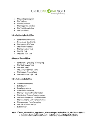 #307, 5th
Floor, Liberty Plaza, opp: Stanza, HimayatNagar, Hyderabad- 29, Ph: 040-66 444 122
e-mail: info@unitedglobalsoft.com | website: www.unitedglobalsoft.com
 The package designer
 The Toolbox
 Solution Explorer
 The Properties window
 The Variables window
 The SSIS menu
Introduction to Control Flow
 Control Flow Overview
 Precedence Constraints
 The Execute SQL Task
 The Bulk Insert Task
 The File System Task
 The FTP Task
 The Send Mail Task
Advanced Control Flow
 Containers – grouping and looping
 The Web Service Task
 The WMI tasks
 The Analysis Services tasks
 The Execute Process Task
 The Execute Package Task
Introduction to Data Flow
 Data Flow Overview
 Data Sources
 Data Destinations
 Data Transformations
 The Copy Column Transformation
 The Derived Column Transformation
 The Data Conversion Transformation
 The Conditional Split Transformation
 The Aggregate Transformation
 The Sort Transformation
 Data Viewers
 