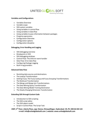 #307, 5th
Floor, Liberty Plaza, opp: Stanza, HimayatNagar, Hyderabad- 29, Ph: 040-66 444 122
e-mail: info@unitedglobalsoft.com | website: www.unitedglobalsoft.com
Variables and Configurations
 Variables Overview
 Variable scope
 SSIS system variables
 Using variables in control flow
 Using variables in data flow
 Using variables to pass information between packages
 Property expressions
 Configuration Overview
 Configuration options
 Configuration discipline
Debugging, Error Handling and Logging
 SSIS debugging overview
 Breakpoints in SSIS
 SSIS debugging windows
 Control Flow: The OnError event handler
 Data Flow: Error data flow
 Configuring Package Logging
 Built-in log providers
Advanced Data Flow
 Revisiting data sources and destinations
 The Lookup Transformation
 Getting Fuzzy: The Fuzzy Lookup and Fuzzy Grouping Transformations
 The Multicast Transformation
 The Merge and Merge Join Transformations
 The Data Mining Query Transformation
 The Data Mining Model Training Destination
 The Slowly Changing Dimension Transformation
Extending SSIS through Custom Code
 Introduction to SSIS scripting
 The SSIS script editor
 The SSIS object model
 Script in Control flow: The Script Task
 