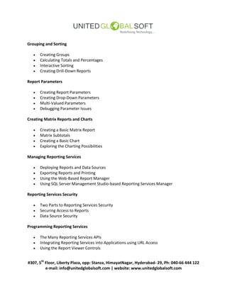 #307, 5th
Floor, Liberty Plaza, opp: Stanza, HimayatNagar, Hyderabad- 29, Ph: 040-66 444 122
e-mail: info@unitedglobalsoft.com | website: www.unitedglobalsoft.com
Grouping and Sorting
 Creating Groups
 Calculating Totals and Percentages
 Interactive Sorting
 Creating Drill-Down Reports
Report Parameters
 Creating Report Parameters
 Creating Drop-Down Parameters
 Multi-Valued Parameters
 Debugging Parameter Issues
Creating Matrix Reports and Charts
 Creating a Basic Matrix Report
 Matrix Subtotals
 Creating a Basic Chart
 Exploring the Charting Possibilities
Managing Reporting Services
 Deploying Reports and Data Sources
 Exporting Reports and Printing
 Using the Web-Based Report Manager
 Using SQL Server Management Studio-based Reporting Services Manager
Reporting Services Security
 Two Parts to Reporting Services Security
 Securing Access to Reports
 Data Source Security
Programming Reporting Services
 The Many Reporting Services APIs
 Integrating Reporting Services into Applications using URL Access
 Using the Report Viewer Controls
 