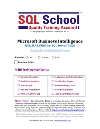 SQL School (SequelGate Innovative Technologies Pvt. Ltd.), #108/2RT, 1st Floor, Behind Metro Station:
Gate #D, SR Nagar,Hyderabad - 38, India. CREDITS: ISO Certified Trainers. Microsoft Learning Partners.
ALL TRAININGS ARE PRATICAL, REAL-TIMEwww.sqlschool.com
A Unit of Sequelgate Innovative Technologies Pvt. Ltd.
Microsoft Business Intelligence
SSIS, SSAS, SSRS with SQL Server T-SQL
Complete Practical & Real-time Training
Schedules: 8 AM 11:30 AM 8 PM
Real-time Project :
MSBI Training Highlights:
 Complete Practical
 Real-time Scenarios
 Job Support
 Resume Preparation
 24x7 LIVE Online Lab
 Study Material & Practice Labs
 Certification Support
 Interview Preparation
 Placement Support
 100% Guaranteed Results
About Trainer: Mr. SaiPhanindra Tholeti is a Database Consultant, Microsoft Certified
Trainer with more than 11 years of expertise and passion for SQL Server, Business Intelligence
(MSBI) and Data Warehouse. He is our ONLY trainer from SQL School handling more than a
dozen batches every month for MSBI including our Corporate Clients: Infosys, MindTree, ADP,
Infotech, PrimeHealth and more. Trainer Profile @ http://www.linkedin.com/in/saiphanindra
 