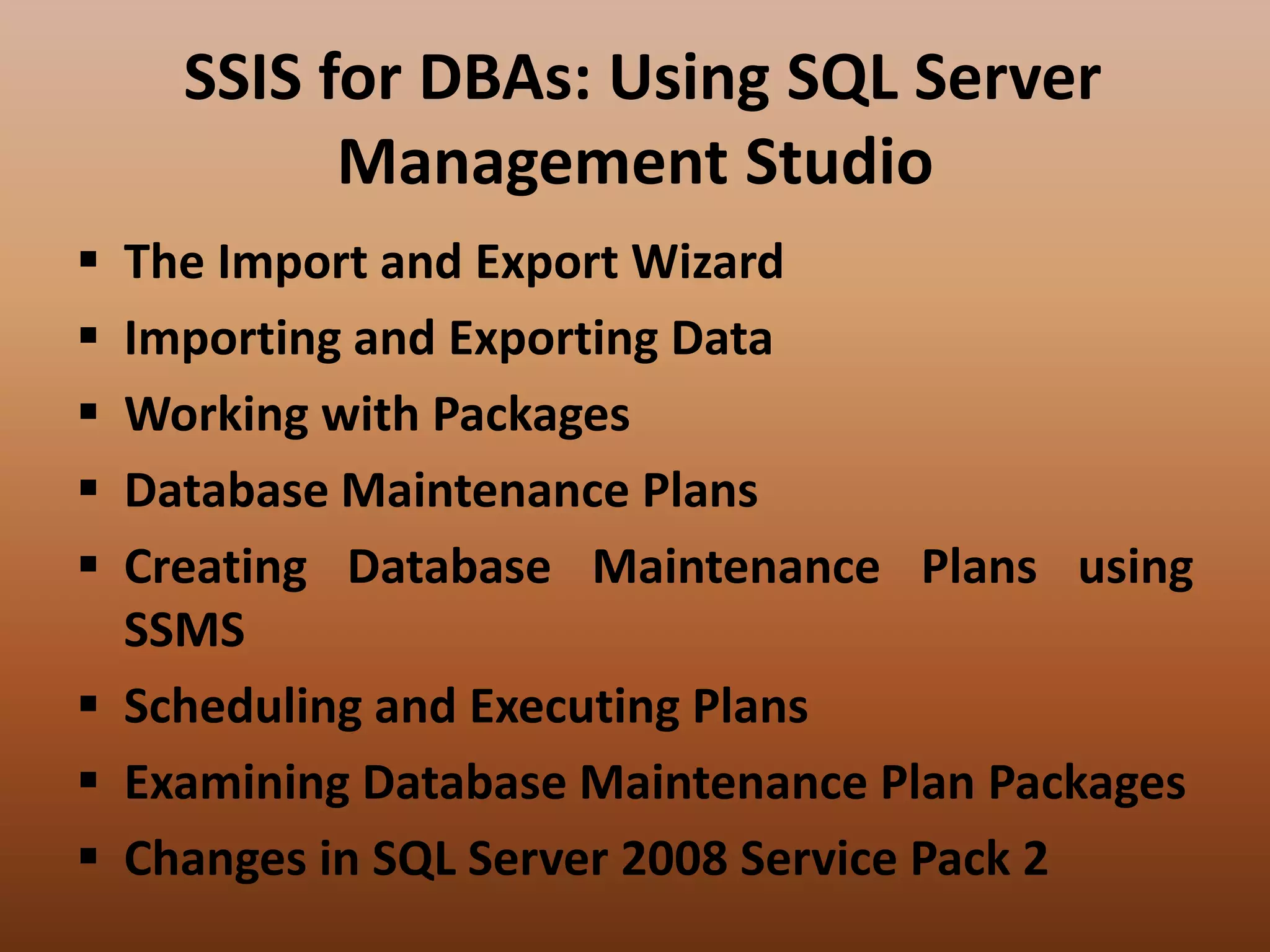 SSIS for DBAs: Using SQL Server
Management Studio
 The Import and Export Wizard
 Importing and Exporting Data
 Working with Packages
 Database Maintenance Plans
 Creating Database Maintenance Plans using
SSMS
 Scheduling and Executing Plans
 Examining Database Maintenance Plan Packages
 Changes in SQL Server 2008 Service Pack 2
 