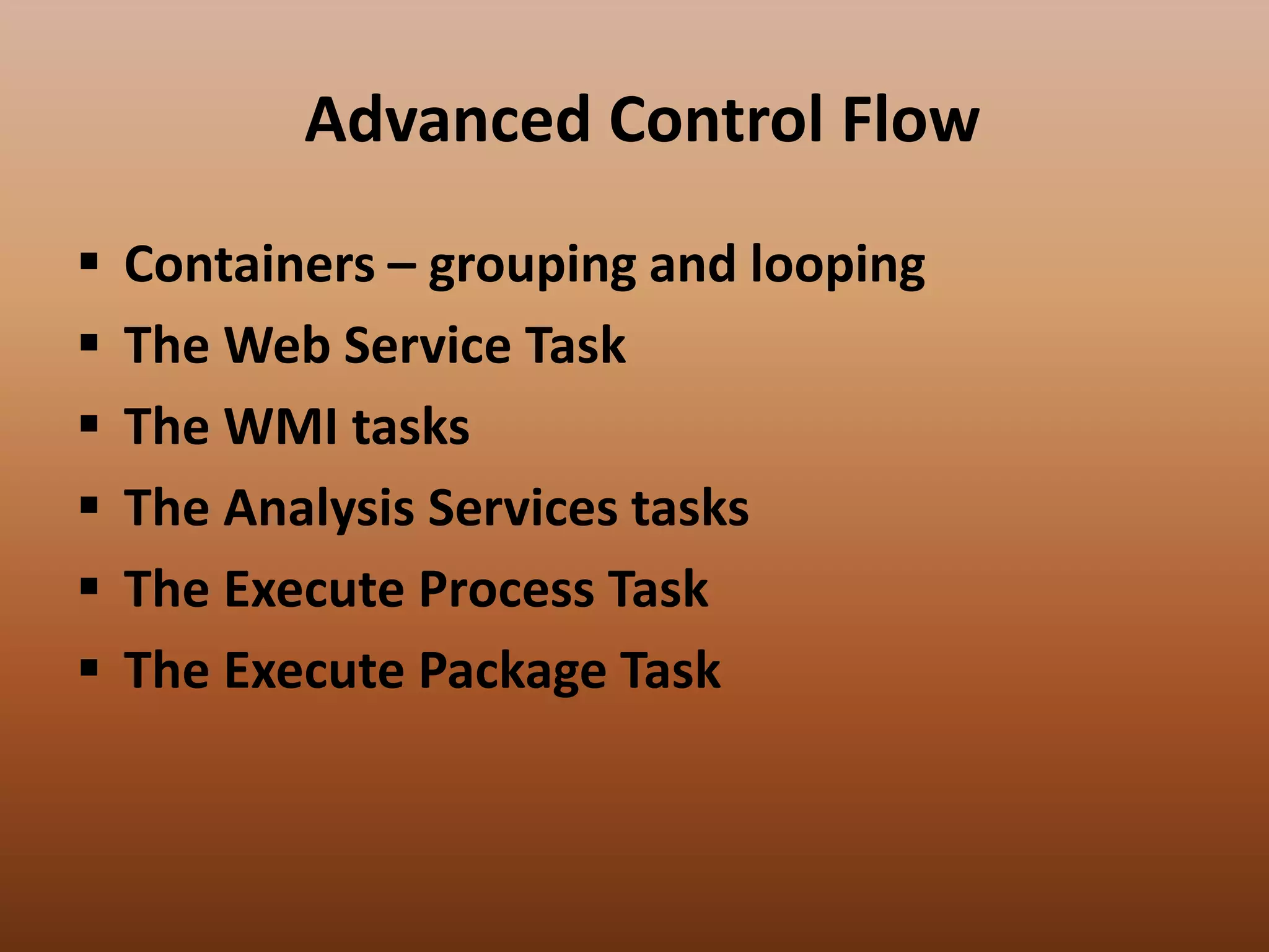 Advanced Control Flow
 Containers – grouping and looping
 The Web Service Task
 The WMI tasks
 The Analysis Services tasks
 The Execute Process Task
 The Execute Package Task
 