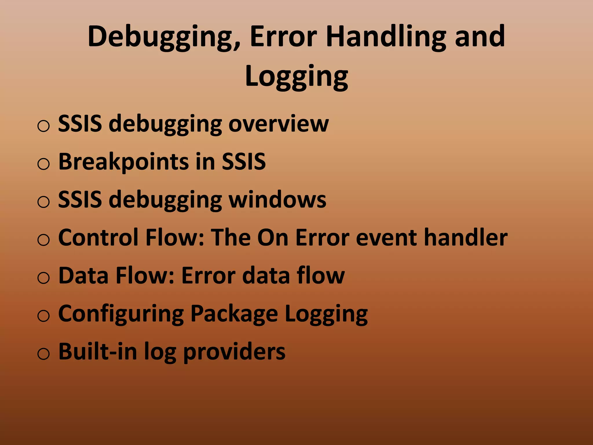 Debugging, Error Handling and
Logging
o SSIS debugging overview
o Breakpoints in SSIS
o SSIS debugging windows
o Control Flow: The On Error event handler
o Data Flow: Error data flow
o Configuring Package Logging
o Built-in log providers
 