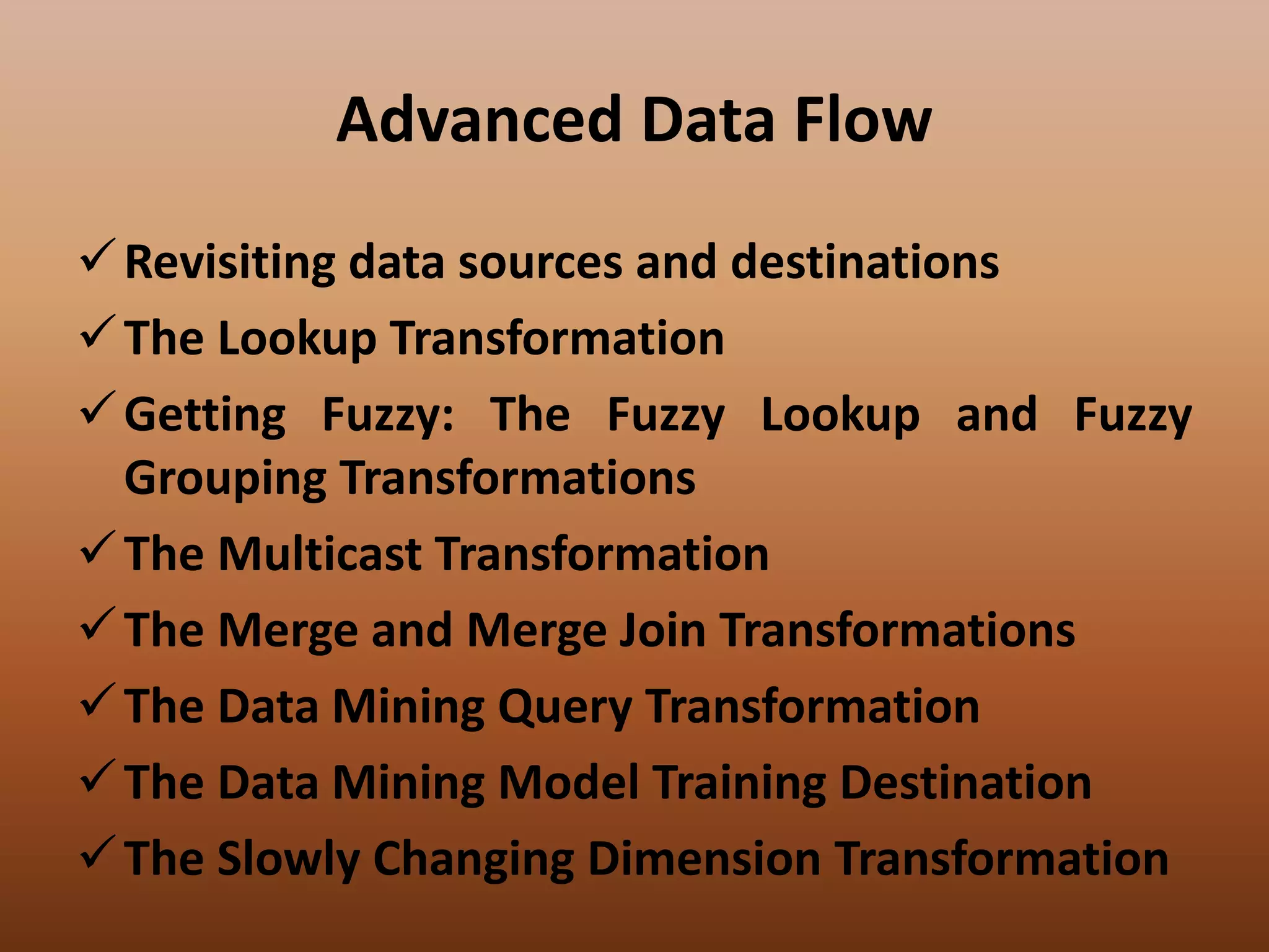Advanced Data Flow
Revisiting data sources and destinations
The Lookup Transformation
Getting Fuzzy: The Fuzzy Lookup and Fuzzy
Grouping Transformations
The Multicast Transformation
The Merge and Merge Join Transformations
The Data Mining Query Transformation
The Data Mining Model Training Destination
The Slowly Changing Dimension Transformation
 