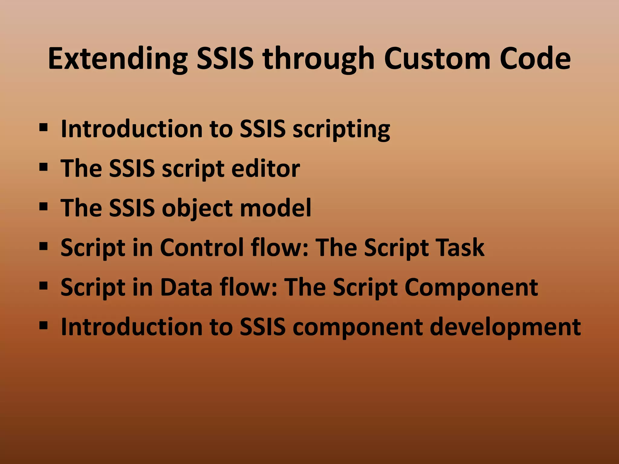 Extending SSIS through Custom Code
 Introduction to SSIS scripting
 The SSIS script editor
 The SSIS object model
 Script in Control flow: The Script Task
 Script in Data flow: The Script Component
 Introduction to SSIS component development
 
