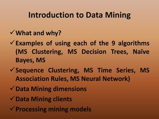 Introduction to Data Mining
What and why?
Examples of using each of the 9 algorithms
(MS Clustering, MS Decision Trees, Naïve
Bayes, MS
Sequence Clustering, MS Time Series, MS
Association Rules, MS Neural Network)
Data Mining dimensions
Data Mining clients
Processing mining models
 