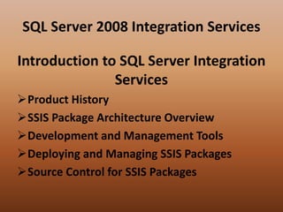 SQL Server 2008 Integration Services
Introduction to SQL Server Integration
Services
Product History
SSIS Package Architecture Overview
Development and Management Tools
Deploying and Managing SSIS Packages
Source Control for SSIS Packages
 