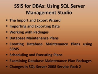 SSIS for DBAs: Using SQL Server
Management Studio
 The Import and Export Wizard
 Importing and Exporting Data
 Working with Packages
 Database Maintenance Plans
 Creating Database Maintenance Plans using
SSMS
 Scheduling and Executing Plans
 Examining Database Maintenance Plan Packages
 Changes in SQL Server 2008 Service Pack 2
 
