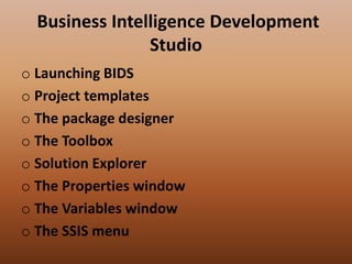Business Intelligence Development
Studio
o Launching BIDS
o Project templates
o The package designer
o The Toolbox
o Solution Explorer
o The Properties window
o The Variables window
o The SSIS menu
 