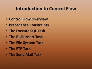 Introduction to Control Flow
• Control Flow Overview
• Precedence Constraints
• The Execute SQL Task
• The Bulk Insert Task
• The File System Task
• The FTP Task
• The Send Mail Task
 