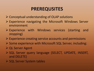 PREREQUSITES
 Conceptual understanding of OLAP solutions
 Experience navigating the Microsoft Windows Server
environment
 Experience with Windows services (starting and
stopping)
 Experience creating service accounts and permissions
 Some experience with Microsoft SQL Server, including:
 QL Server Agent
 SQL Server query language (SELECT, UPDATE, INSERT,
and DELETE)
 SQL Server System tables
 