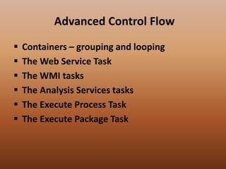 Advanced Control Flow
 Containers – grouping and looping
 The Web Service Task
 The WMI tasks
 The Analysis Services tasks
 The Execute Process Task
 The Execute Package Task
 