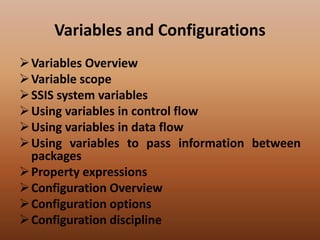 Variables and Configurations
Variables Overview
Variable scope
SSIS system variables
Using variables in control flow
Using variables in data flow
Using variables to pass information between
packages
Property expressions
Configuration Overview
Configuration options
Configuration discipline
 