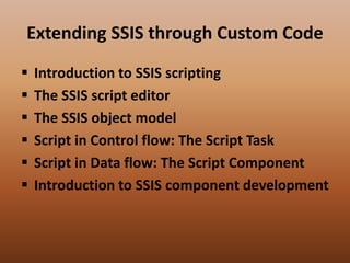 Extending SSIS through Custom Code
 Introduction to SSIS scripting
 The SSIS script editor
 The SSIS object model
 Script in Control flow: The Script Task
 Script in Data flow: The Script Component
 Introduction to SSIS component development
 