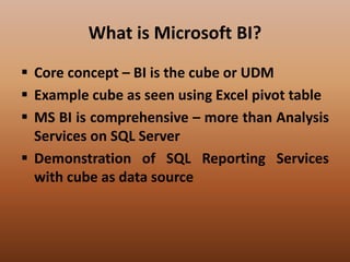 What is Microsoft BI?
 Core concept – BI is the cube or UDM
 Example cube as seen using Excel pivot table
 MS BI is comprehensive – more than Analysis
Services on SQL Server
 Demonstration of SQL Reporting Services
with cube as data source
 