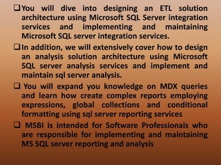 You will dive into designing an ETL solution
architecture using Microsoft SQL Server integration
services and implementing and maintaining
Microsoft SQL server integration services.
In addition, we will extensively cover how to design
an analysis solution architecture using Microsoft
SQL server analysis services and implement and
maintain sql server analysis.
 You will expand you knowledge on MDX queries
and learn how create complex reports employing
expressions, global collections and conditional
formatting using sql server reporting services
 MSBI is intended for Software Professionals who
are responsible for implementing and maintaining
MS SQL server reporting and analysis
 