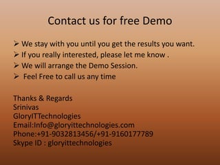 Contact us for free Demo
 We stay with you until you get the results you want.
 If you really interested, please let me know .
 We will arrange the Demo Session.
 Feel Free to call us any time
Thanks & Regards
Srinivas
GloryITTechnologies
Email:Info@gloryittechnologies.com
Phone:+91-9032813456/+91-9160177789
Skype ID : gloryittechnologies
 