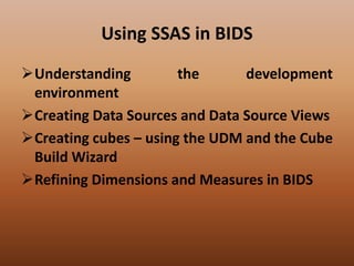 Using SSAS in BIDS
Understanding the development
environment
Creating Data Sources and Data Source Views
Creating cubes – using the UDM and the Cube
Build Wizard
Refining Dimensions and Measures in BIDS
 