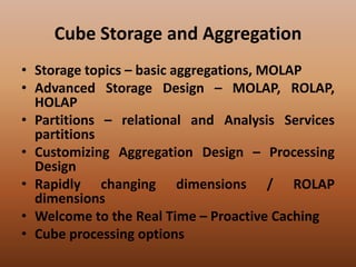 Cube Storage and Aggregation
• Storage topics – basic aggregations, MOLAP
• Advanced Storage Design – MOLAP, ROLAP,
HOLAP
• Partitions – relational and Analysis Services
partitions
• Customizing Aggregation Design – Processing
Design
• Rapidly changing dimensions / ROLAP
dimensions
• Welcome to the Real Time – Proactive Caching
• Cube processing options
 