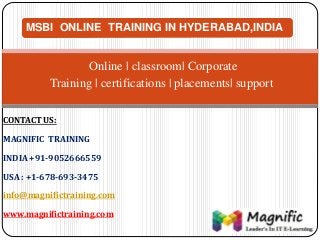MSBI ONLINE TRAINING IN HYDERABAD,INDIA
Online | classroom| Corporate
Training | certifications | placements| support
CONTACT US:
MAGNIFIC TRAINING
INDIA +91-9052666559
USA : +1-678-693-3475
info@magnifictraining.com
www.magnifictraining.com
 