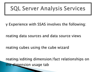 My Experience with SSAS involves the following: Creating data sources and data source views Creating cubes using the cube wizard Creating/editing dimension/fact relationships on the dimension usage tab Building dimension hierarchies Creating Calculated Members and KPIs Setting up MOLAP partitions Creating Perspectives Implement data security in cubes using Roles 