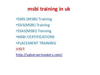 msbi training in uk
•SSRS (MSBI) Training
•SSIS(MSBI) Training
•SSAS(MSBI) Training
•MSBI CERTIFICATIONS
•PLACEMENT TRAINING
VISIT:
http://sqlservermasters.com/
 