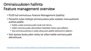 Ominaisuuksien hallinta
Feature management overview
• PU29 tuli ominaisuus Feature Management (työtila)
• Paneeliin tulee tiettyjä ominaisuuksia joita voidaan manuaalisesti
asettaa päälle.
• Kaikki uudet ominaisuudet eivät tule tänne.
• Jotkin ominaisuudet aktivoidaan käyttöön tietyn ajan jälkeen.
• Osa ominaisuuksista ei voida ottaa pois päältä aktivoinnin jälkeen.
• Voit ajastaa koska jokin tietty tai sitten kaikki ominaisuudet
aktivoituvat.
https://docs.microsoft.com/en-us/dynamics365/fin-ops-core/fin-ops/get-started/feature-management/feature-management-overview
 