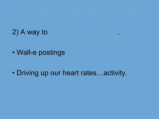 How is my blog being used? 2) A way to  extend an experience . •  Wall-e postings •  Driving up our heart rates…activity. 