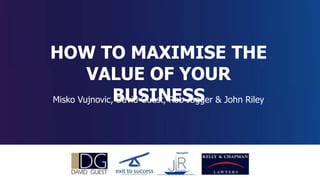 How Maximise the Value of Your Business
HOW TO MAXIMISE THE
VALUE OF YOUR
BUSINESSMisko Vujnovic, David Guest, Rob Jagger & John Riley
 