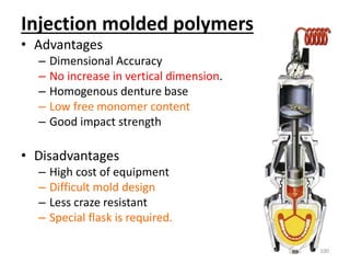 Injection molded polymers
• Advantages
– Dimensional Accuracy
– No increase in vertical dimension.
– Homogenous denture base
– Low free monomer content
– Good impact strength
• Disadvantages
– High cost of equipment
– Difficult mold design
– Less craze resistant
– Special flask is required.
100
 