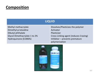 Composition
107
LIQUID
Methyl methacrylate
Dimethyl-p-toluidine
Dibutyl phthalate
Glycol Dimethacrylate 1 to 2%
Hydroquinone (0.006%)
Dissolves/Plasticizes the polymer
Activator
Plasticizer
Cross-Linking agent (reduces Crazing)
Inhibitor – prevents premature
polymerization
 