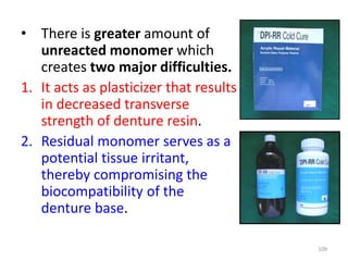 • There is greater amount of
unreacted monomer which
creates two major difficulties.
1. It acts as plasticizer that results
in decreased transverse
strength of denture resin.
2. Residual monomer serves as a
potential tissue irritant,
thereby compromising the
biocompatibility of the
denture base.
109
 