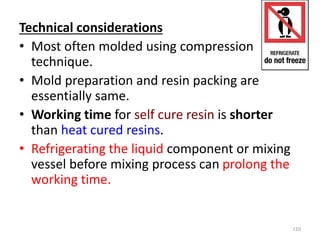 Technical considerations
• Most often molded using compression
technique.
• Mold preparation and resin packing are
essentially same.
• Working time for self cure resin is shorter
than heat cured resins.
• Refrigerating the liquid component or mixing
vessel before mixing process can prolong the
working time.
110
 
