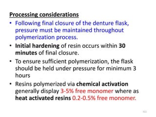 Processing considerations
• Following final closure of the denture flask,
pressure must be maintained throughout
polymerization process.
• Initial hardening of resin occurs within 30
minutes of final closure.
• To ensure sufficient polymerization, the flask
should be held under pressure for minimum 3
hours
• Resins polymerized via chemical activation
generally display 3-5% free monomer where as
heat activated resins 0.2-0.5% free monomer.
111
 