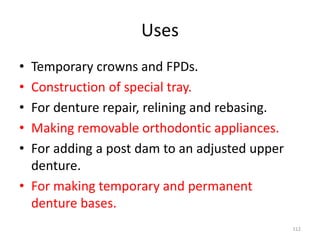 Uses
• Temporary crowns and FPDs.
• Construction of special tray.
• For denture repair, relining and rebasing.
• Making removable orthodontic appliances.
• For adding a post dam to an adjusted upper
denture.
• For making temporary and permanent
denture bases.
112
 