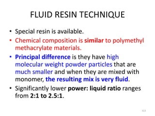 FLUID RESIN TECHNIQUE
• Special resin is available.
• Chemical composition is similar to polymethyl
methacrylate materials.
• Principal difference is they have high
molecular weight powder particles that are
much smaller and when they are mixed with
monomer, the resulting mix is very fluid.
• Significantly lower power: liquid ratio ranges
from 2:1 to 2.5:1.
113
 