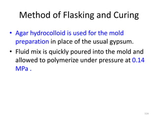 Method of Flasking and Curing
• Agar hydrocolloid is used for the mold
preparation in place of the usual gypsum.
• Fluid mix is quickly poured into the mold and
allowed to polymerize under pressure at 0.14
MPa .
114
 