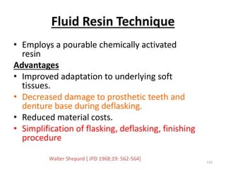 Fluid Resin Technique
• Employs a pourable chemically activated
resin
Advantages
• Improved adaptation to underlying soft
tissues.
• Decreased damage to prosthetic teeth and
denture base during deflasking.
• Reduced material costs.
• Simplification of flasking, deflasking, finishing
procedure
115
Walter Shepard [ JPD 1968;19: 562-564]
 