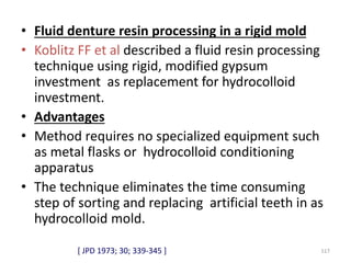 • Fluid denture resin processing in a rigid mold
• Koblitz FF et al described a fluid resin processing
technique using rigid, modified gypsum
investment as replacement for hydrocolloid
investment.
• Advantages
• Method requires no specialized equipment such
as metal flasks or hydrocolloid conditioning
apparatus
• The technique eliminates the time consuming
step of sorting and replacing artificial teeth in as
hydrocolloid mold.
117[ JPD 1973; 30; 339-345 ]
 